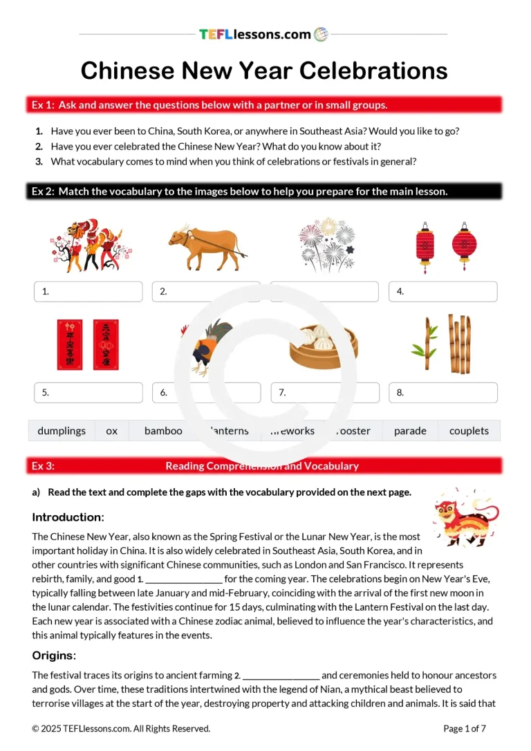 Engage your ESL students with this vibrant, ready-to-use ESL Chinese New Year lesson plan! This comprehensive, downloadable PDF is packed with interactive English teaching materials designed to build language skills and cultural awareness. Perfect for upper-intermediate to advanced ESL students, this resource includes: Warm-up conversation activities to spark classroom discussions. Vocabulary exercises with image-definition matching and gap-fill tasks. A reading comprehension activity focused on Chinese New Year traditions and zodiac animals. A listening exercise exploring New Year parades and the Lantern Festival. A task-based learning project where students research and present on global festivals, with useful phrases for describing events. This lesson can be split across two classes and comes with optional ESL homework exercises for extra practice. Bring the excitement of Chinese New Year to your classroom with these engaging and versatile ESL resources! We have a teacher’s copy (including teacher’s notes, answer key, and pronunciation guide) and a student version which you can email to your class for online lessons. This lesson comes with: Listening Materials – Includes audio files for comprehension practice. Teacher’s Copy – Includes detailed teacher’s notes and an answer key. Student Copy – Perfect for sharing via email for online lessons. This is most suited to B2/C1- level. 2.5 hrs + (depending on the level and other considerations) Why teach this ESL Chinese New Year Lesson? Teaching the ESL Chinese New Year Lesson Plan is valuable because it combines language learning with cultural exploration, making lessons more engaging and meaningful for upper-intermediate to advanced students. This resource not only builds essential English skills—such as vocabulary, listening, reading comprehension, and speaking—but also broadens students’ understanding of important global traditions like Chinese New Year. By integrating cultural content, students develop greater cultural awareness and appreciation, which enhances their motivation and curiosity. The interactive activities and task-based projects encourage communication, critical thinking, and real-world application of language, helping learners connect English to authentic experiences. Plus, the flexible format and comprehensive materials support both classroom and online learning, making it a versatile tool for diverse teaching environments. Try this ESL Chinese New Year Lesson in class today! For best results when printing our PDFs, open and print them through Adobe Acrobat (free).